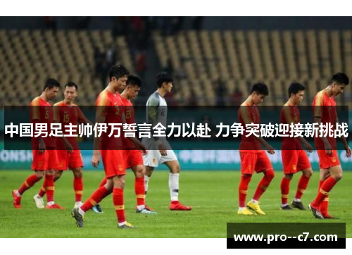中国男足主帅伊万誓言全力以赴 力争突破迎接新挑战 中国男足主帅伊万誓言全力以赴 力争突破迎接新挑战