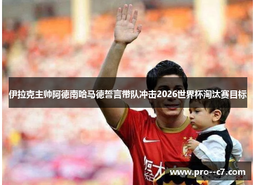 伊拉克主帅阿德南哈马德誓言带队冲击2026世界杯淘汰赛目标