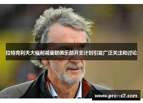 拉特克利夫大幅削减曼联俱乐部开支计划引发广泛关注和讨论 拉特克利夫大幅削减曼联俱乐部开支计划引发广泛关注和讨论