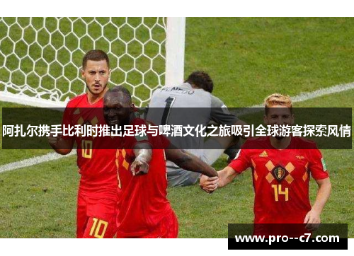 阿扎尔携手比利时推出足球与啤酒文化之旅吸引全球游客探索风情