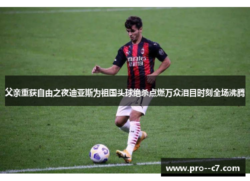 父亲重获自由之夜迪亚斯为祖国头球绝杀点燃万众泪目时刻全场沸腾 父亲重获自由之夜迪亚斯为祖国头球绝杀点燃万众泪目时刻全场沸腾